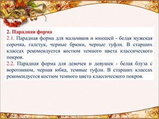 2. Парадная форма
2.1. Парадная форма для мальчиков и юношей - белая мужская
сорочка, галстук, черные брюки, черные туфли. В старших
классах рекомендуется костюм темного цвета классического
покроя.
2.2. Парадная форма для девочек и девушек - белая блуза с
воротником, черная юбка, темные туфли. В старших классах
рекомендуется костюм темного цвета классического покроя.
 