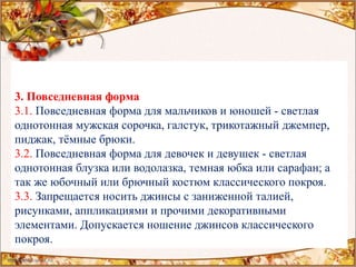 3. Повседневная форма
3.1. Повседневная форма для мальчиков и юношей - светлая
однотонная мужская сорочка, галстук, трикотажный джемпер,
пиджак, тёмные брюки.
3.2. Повседневная форма для девочек и девушек - светлая
однотонная блузка или водолазка, темная юбка или сарафан; а
так же юбочный или брючный костюм классического покроя.
3.3. Запрещается носить джинсы с заниженной талией,
рисунками, аппликациями и прочими декоративными
элементами. Допускается ношение джинсов классического
покроя.
 