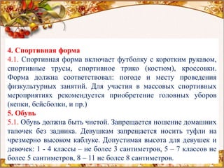 4. Спортивная форма
4.1. Спортивная форма включает футболку с коротким рукавом,
спортивные трусы, спортивное трико (костюм), кроссовки.
Форма должна соответствовал: погоде и месту проведения
физкультурных занятий. Для участия в массовых спортивных
мероприятиях рекомендуется приобретение головных уборов
(кепки, бейсболки, и пр.)
5. Обувь
5.1. Обувь должна быть чистой. Запрещается ношение домашних
тапочек без задника. Девушкам запрещается носить туфли на
чрезмерно высоком каблуке. Допустимая высота для девушек и
девочек: 1 - 4 классы – не более 3 сантиметров, 5 – 7 классов не
более 5 сантиметров, 8 – 11 не более 8 сантиметров.
 