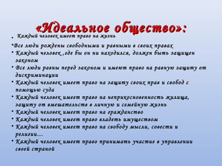 «Идеальное общество»:«Идеальное общество»:
•
•Все люди рождены свободными и равными в своих правах
• Каждый человек ,где бы он ни находился, должен быть защищен
законом
• Все люди равны перед законом и имеют право на равную защиту от
дискриминации
• Каждый человек имеет право на защиту своих прав и свобод с
помощью суда
• Каждый человек имеет право на неприкосновенность жилища,
защиту от вмешательств в личную и семейную жизнь
• Каждый человек имеет право на гражданство
• Каждый человек имеет право владеть имуществом
• Каждый человек имеет право на свободу мысли, совести и
религии…
• Каждый человек имеет право принимать участие в управлении
своей страной
Каждый человек имеет право на жизньКаждый человек имеет право на жизнь
 