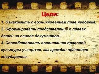 Цели:Цели:
1. Ознакомить с возникновением прав человека.
2. Сформировать представление о правах
детей на основе документов.
3. Способствовать воспитанию правовой
культуры учащихся, как граждан правового
государства.
 