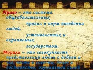 ПравоПраво – это система
общеобязательных
правил и норм поведения
людей,
установленных и
охраняемых
государством.
Мораль – это совокупность
представлений людей о добрей и
зле, чести и совести, долге и
достоинстве, охраняемой силой
 