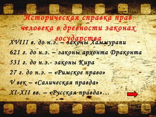 Историческая справка прав
человека в древности законах
государстваXVIII в. до н.э. – законы Хаммурапи
621 г. до н.э. – законы архонта Драконта
531 г. до н.э.- законы Кира
27 г. до н.э. – «Римское право»
V век – «Салическая правда»
ХI-ХII вв. – «Русская правда»…
 