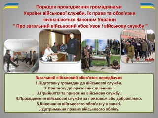 Загальний військовий обов’язок передбачає:
1.Підготовку громадян до військової служби.
2.Приписку до призовних дільниць.
3.Прийняття та призов на військову службу.
4.Проходження військової служби за призовом або добровільно.
5.Виконання військового обов’язку в запасі.
6.Дотримання правил військового обліку.
Порядок проходження громадянами
України військової служби, їх права та обов’язки
визначаються Законом України
“ Про загальний військовий обов’язок і військову службу ”
 
