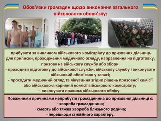 -прибувати за викликом військового комісаріату до призовних дільниць
для приписки, проходження медичного огляду, направлення на підготовку,
призову на військову службу або збори.
- проходити підготовку до військової служби, військову службу і виконувати
військовий обов’язок у запасі;
- проходити медичний огляд та лікування згідно рішень призовної комісії
або військово-лікарняній комісії військового комісаріату;
- виконувати правила військового обліку.
Обов’язки громадян щодо виконання загального
військового обовя’зку:
Поважними причинами неприбуття громадянина до призовної дільниці є:
- хвороба громадянина;
- смерть або тяжка хвороба близького родича;
- перешкоди стихійного характеру.
 