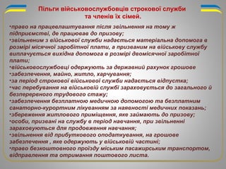 •право на працевлаштування після звільнення на тому ж
підприємстві, де працював до призову;
•звільненим з військової служби надається матеріальна допомога в
розмірі місячної заробітної плати, а призваним на військову службу
виплачується вихідна допомога в розмірі двомісячної заробітної
плати;
•військовослужбовці одержують за державний рахунок грошове
•забезпечення, майно, житло, харчування;
•за період строкової військової служби надається відпустка;
•час перебування на військовій службі зараховується до загального й
безперервного трудового стажу;
•забезпечення безплатною медичною допомогою та безплатним
санаторно-курортним лікуванням за наявності медичних показань;
•збереження житлового приміщення, яке займають до призову;
•особи, призвані на службу в період навчання, при звільненні
зараховуються для продовження навчання;
•звільнення від прибуткового оподаткування, на грошове
забезпечення , яке одержують у військовій частині;
•право безкоштовного проїзду міським пасажирським транспортом,
відправлення та отримання поштового листа.
Пільги військовослужбовців строкової служби
та членів їх сімей.
 