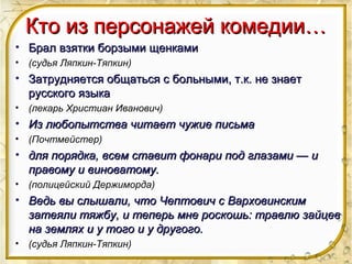 Кто из персонажей комедии…Кто из персонажей комедии…
• Брал взятки борзыми щенкамиБрал взятки борзыми щенками
• (судья Ляпкин-Тяпкин)
• Затрудняется общаться с больными, т.к. не знаетЗатрудняется общаться с больными, т.к. не знает
русского языкарусского языка
• (лекарь Христиан Иванович)
• Из любопытства читает чужие письмаИз любопытства читает чужие письма
• (Почтмейстер)
• для порядка, всем ставит фонари под глазами — идля порядка, всем ставит фонари под глазами — и
правому и виноватому.правому и виноватому.
• (полицейский Держиморда)
• Ведь вы слышали, что Чептович с ВарховинскимВедь вы слышали, что Чептович с Варховинским
затеяли тяжбу, и теперь мне роскошь: травлю зайцевзатеяли тяжбу, и теперь мне роскошь: травлю зайцев
на землях и у того и у другого.на землях и у того и у другого.
• (судья Ляпкин-Тяпкин)
 