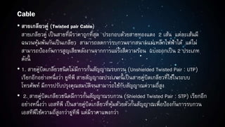 Cable
• สายเกลียวคู่ (Twisted pair Cable)
สายเกลียวคู่ เป็นสายที่มีราคาถูกที่สุด ประกอบด้วยสายทองแดง 2 เส้น แต่ละเส้นมี
ฉนวนหุ้มพันกันเป็นเกลียว สามารถลดการรบกวนจากสนามแม่เหล็กไฟฟ้าได้ แต่ไม่
สามารถป้องกันการสูญเสียพลังงานจากการแผ่รังสีความร้อน แบ่งออกเป็น 2 ประเภท
ดังนี้
• 1. สายคู่บิดเกลียวชนิดไม่มีการกั้นสัญญาณรบกวน (Unshielded Twisted Pair : UTP)
เรียกอีกอย่างหนึ่งว่า ยูทีพี สายสัญญาณประเภทนี้ เป็นสายคู่บิดเกลียวที่ใช้ในระบบ
โทรศัพท์ มีการปรับปรุงคุณสมบัติจนสามารถใช้กับสัญญาณความถี่สูง
• 2. สายคู่บิดเกลียวชนิดมีการกั้นสัญญาณรบกวน (Shielded Twisted Pair : STP) เรียกอีก
อย่างหนึ่งว่า เอสทีพี เป็นสายคู่บิดเกลียวที่หุ้มด้วยตัวกั้นสัญญาณเพื่อป้องกันการรบกวน
เอสทีพีใช้ความถี่สูงกว่ายูทีพี แต่มีราคาแพงกว่า
 
