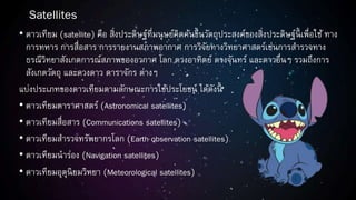 Satellites
• ดาวเทียม (satellite) คือ สิ่งประดิษฐ์ที่มนุษย์คิดค้นขึ้นวัตถุประสงค์ของสิ่งประดิษฐ์นี้ เพื่อใช้ ทาง
การทหาร การสื่อสาร การรายงานสภาพอากาศ การวิจัยทางวิทยาศาสตร์เช่นการสารวจทาง
ธรณีวิทยาสังเกตการณ์สภาพของอวกาศ โลก ดวงอาทิตย์ ดวงจันทร์ และดาวอื่นๆ รวมถึงการ
สังเกตวัตถุ และดวงดาว ดาราจักร ต่างๆ
แบ่งประเภทของดาวเทียมตามลักษณะการใช้ประโยชน์ ได้ดังนี้
• ดาวเทียมดาราศาสตร์ (Astronomical satellites)
• ดาวเทียมสื่อสาร (Communications satellites)
• ดาวเทียมสารวจทรัพยากรโลก (Earth observation satellites)
• ดาวเทียมนาร่อง (Navigation satellites)
• ดาวเทียมอุตุนิยมวิทยา (Meteorological satellites)
 