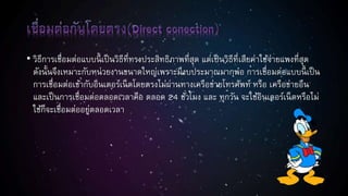 • วิธีการเชื่อมต่อแบบนี้ เป็นวิธีที่ทรงประสิทธิภาพที่สุด แต่เป็นวิธีที่เสียค่าใช้จ่ายแพงที่สุด
ดังนั้นจึงเหมาะกับหน่วยงานขนาดใหญ่เพราะมีงบประมาณมากพอ การเชื่อมต่อแบบนี้ เป็น
การเชื่อมต่อเข้ากับอินเตอร์เน็ตโดยตรงไม่ผ่านทางเครือข่ายโทรศัพท์ หรือ เครือข่ายอืน
และเป็นการเชื่อมต่อตลอดเวลาคือ ตลอด 24 ชั่วโมง และ ทุกวัน จะใช้อินเตอร์เน็ตหรือไม่
ใช้ก็จะเชื่อมต่ออยู่ตลอดเวลา
 