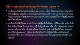 • การเชื่อมต่อวิธีนี้ เป็นการเชื่อมต่อแบบไม่ตลอดเวลา เมื่อไรที่ต้องการใช้อินเตอร์เน็ตก็ค่อย
ทาการ เชื่อมต่อ และเมื่อเลือกใช้ก็ค่อยยกเลิกการเชื่อมต่อ วิธีนี้ เหมาะกับหน่วยงานที่ไม่มี
งบประมาณพอ ที่จะใช้วิธีแรกหรือหน่วยงานขนาดเล็ก หรือบุคคลทั่วไปอาจใช้วิธีนี้ เพราะว่า
เสียค่าใช้จ่ายไม่แพง
• การเชื่อมต่อวิธีนี้ ใช้ผ่านทางเครือข่ายโทรศัพท์คือเมื่อไรที่ต้องการใช้สิ่งแรกที่ท่านต้องทาคือ
ต้องไปสมัครเป็นสมาชิกของหน่วยงานผู้ให้บริการ อินเตอร์เน็ต หรือ ISP(Internet service
provider) เจ้าใดเจ้าหนึ่ง เมื่อสมัครเป็นสมาชิกแล้ว ทางISP จะให้ชื่อผู้ใช้(user account)
และรหัสผ่าน(password) พร้อมทั้งเบอร์โทรศพท์สาหรับติดต่อใช้อิน เตอร์เน็ต เบอร์
โทรศัพท์ที่ว่านี้ บางทีอาจมีเป็นร้อยเบอร์ หรือพันเบอร์ ทั้งนี้ ขึ้นอยู่กับว่าISPมีสมาชิก มาก
น้อยเท่าไร
 