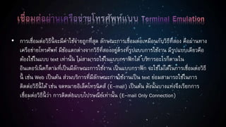 • การเชื่อมต่อวิธีนี้ จะมีค่าใช้จ่ายถูกที่สุด ลักษณะการเชื่อมต่อเหมือนกับวิธีที่สอง คือผ่านทาง
เครือข่ายโทรศัพท์ มีข้อแตกต่างจากวิธีที่สองอยู่ตรงที่รูปแบบการใช้งาน มีรูปแบบเดียวคือ
ต้องใช้ในแบบ text เท่านั้น ไม่สามารถใช้ในแบบกราฟิกได้ บริการอะไรก็ตามใน
อินเตอร์เน็ตก็ตามที่เป็นมีลักษณะการใช้งาน เป็นแบบกราฟิก จะใช้ไม่ได้ในการเชื่อมต่อวิธี
นี้ เช่น Web เป็นต้น ส่วนบริการที่มีลักษณะการใช้งานเป็น text ย่อมสามารถใช้ในการ
ติดต่อวิธีนี้ ได้ เช่น จดหมายอิเล็คโทรนิคส์ (E-mail) เป็นต้น ดังนั้นบางแห่งจึงเรียกการ
เชื่อมต่อวิธีนี้ ว่า การติดต่อแบบไปรษณีย์เท่านั้น (E-mail Only Connection)
 