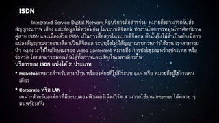 ISDN
Integrated Service Digital Network คือบริการสื่อสารร่วม หมายถึงสามารถรับส่ง
สัญญาณภาพ เสียง และข้อมูลได้พร้อมกัน ในระบบดิจิตอล ทางานโดยการหมุนโทรศัพท์ผ่าน
คู่สาย ISDN และเนื่องด้วย ISDN เป็นการสื่อสารในระบบดิจิตอล ดังนั้นจึงไม่จาเป็นต้องมีการ
แปลงสัญญาณจากอนาล็อกเป็นดิจิตอล ระบบจึงไม่มีสัญญาณรบกวนการใช้งาน เราสามารถ
นา ISDN มาใช้ในลักษณะของ Video Conferrent หมายถึง การประชุมระหว่างประเทศ หรือ
จังหวัด โดยสามารถมองเห็นได้ทั้งภาพและเสียงในเวลาเดียวกัน
บริการของ ISDN แบ่งได้ 2 ประเภท
• Individualเหมาะสาหรับตามบ้าน หรือองค์กรที่ไม่มีระบบ LAN หรือ หมายถึงผู้ใช้งานคน
เดียว
• Corporate หรือ LAN
เหมาะสาหรับองค์กรที่มีระบบคอมพิวเตอร์เน็ตเวิร์ค สามารถใช้งาน internet ได้หลาย ๆ
คนพร้อมกัน
 
