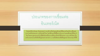 ประเภทของการเชื่อมต่อ
อินเทอร์เน็ต
อินเทอร์เน็ต (อังกฤษ: Internet) หมายถึง เครือข่ายคอมพิวเตอร์ที่มีขนาดใหญ่ มีการเชื่อมต่อ
ระหว่างเครือข่ายหลาย ๆ เครือข่ายทั่วโลก โดยใช้ภาษาที่ใช้สื่อสารกันระหว่างคอมพิวเตอร์ที่เรียกว่า
โพรโทคอล (protocol) ผู้ใช้เครือข่ายนี้สามารถสื่อสารถึงกันได้ในหลาย ๆ ทาง อาทิ อีเมล เว็บ
บอร์ด และสามารถสืบค้นข้อมูลและข่าวสารต่าง ๆ รวมทั้งคัดลอกแฟ้มข้อมูลและโปรแกรมมาใช้ได้
 