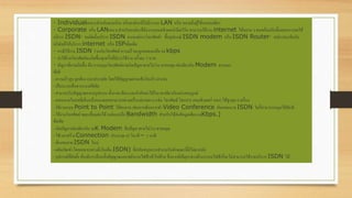· Individualเหมาะสาหรับตามบ้าน หรือองค์กรที่ไม่มีระบบ LAN หรือ หมายถึงผู้ใช้งานคนเดียว
· Corporate หรือ LANเหมาะสาหรับองค์กรที่มีระบบคอมพิวเตอร์เน็ตเวิร์ค สามารถใช้งาน internet ได้หลาย ๆ คนพร้อมกันขั้นตอนการขอใช้
บริการ ISDN· ขอติดตั้งบริการ ISDN จากองค์การโทรศัพท์· ซื้ออุปกรณ์ ISDN modem หรือ ISDN Router· สมัครสมาชิกกับ
บริษัทที่ให้บริการ internet หรือ ISPเพิ่มเติม
· กรณีใช้งาน ISDN ร่วมกับโทรศัพท์ ความเร็วจะถูกลดลงเหลือ 64 kbps
· ค่าใช้จ่ายโทรศัพท์จะเกิดขึ้นทุกครั้งที่มีการใช้งาน ครั้งละ 3 บาท
· ปัญหาที่อาจเกิดขึ้น คือ การหมุนโทรศัพท์อาจเกิดปัญหาสายไม่ว่าง สายหลุด เช่นเดียวกับ Modem ธรรมดา
ข้อดี
- ความเร็วสูง ถูกต้อง และประหยัด โดยใช้สัญญาณผ่านเส้นใยแก้ว นาแสง
- เป็นระบบสื่อสารแบบดิจิทัล
- สามารถรับสัญญาณหลายรูปแบบ ทั้งภาพ เสียง และตัวอักษรได้ในเวลาเดียวกันอย่างสมบูรณ์
- เลขหมายไอเอสดีเอ็นหนึ่งหมายเลขสามารถพ่วงเครื่องปลายทาง (เช่น โทรศัพท์ โทรสาร คอมพิวเตอร์ ฯลฯ) ได้สูงสุด 8 เครื่อง
- ใช้งานแบบ Point to Point ได้สะดวก เช่นหากต้องการทา Video Conference กับเลขหมาย ISDN ใดก็สามารถหมุนได้ทันที
- ใช้งานโทรศัพท์ ขณะเชื่อมต่อได้ (แต่จะเหลือ Bandwidth สาหรับใช้ส่งข้อมูลเพียง 64Kbps.)
ข้อเสีย
- เกิดปัญหาเช่นเดียวกับ 56K Modem คือปัญหาสายไม่ว่าง สายหลุด
- ใช้เวลาสร้าง Connection ประมาณ 45 วินาที – 1 นาที
- ต้องขอสาย ISDN ใหม่
- ผลิตภัณฑ์ (โดยเฉพาะอย่างยิ่งโมเด็ม ISDN) ที่สนับสนุนการทางานในลักษณะนี้มีไม่มากนัก
- อุปกรณ์ที่ติดตั้ง ต้องมีการป้อนทั้งสัญญาณและพลังงานไฟฟ้าเข้าไปด้วย ซึ่งหากมีปัญหาทางด้านระบบไฟฟ้าก็จะไม่สามารถใช้งานบริการ ISDN ได้
 