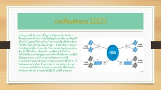 การเชื่อมต่อแบบ ISDN
Integrated Service Digital Network คือบริการ
สื่อสารร่วม หมายถึงสามารถรับส่งสัญญาณภาพเสียง และข้อมูลได้
พร้อมกัน ในระบบดิจิตอลทางานโดยการหมุนโทรศัพท์ผ่านคู่สาย
ISDN ซึ่งมีความเร็วสูงถึง 64 kbps - 128 kbps (สามารถ
รับส่งสัญญาณได้ถึง 2 วงจร หรือ 2 sessionพร้อมกัน) และเนื่อง
ด้วย ISDN เป็นการสื่อสารในระบบดิจิตอลดังนั้นจึงไม่
จาเป็นต้องมีการแปลงสัญญาณจากอนาล็อกเป็นดิจิตอลระบบจึงไม่
มีสัญญาณรบกวน การใช้งาน นอกเหนือจากการนามาใช้
Internet ด้วยความเร็วสูงแล้ว เรายังสามารถนา ISDN มาใช้
ในลักษณะของ Video Conferrent หมายถึง การประชุม
ระหว่างประเทศ หรือจังหวัด โดยสามารถมองเห็นได้ทั้งภาพและ
เสียงในเวลาเดียวกัน บริการของ ISDN แบ่งได้2 ประเภท
 