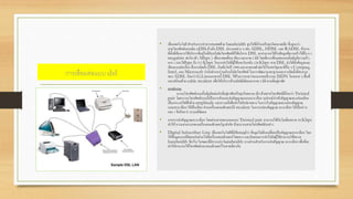การเชื่อมต่อแบบ dsl
• เป็นเทคโนโลยี สาหรับการนาสารสนเทศด้วย bandwidth สูงไปที่บ้านหรือธุรกิจขนาดเล็ก ซึ่งสูงกว่า
สายโทรศัพท์แบบเดิม xDSLอ้างถึง DSL ประเภทต่าง ๆ เช่น ADSL, HDSL และ RADSL ถ้าหาก
ที่ตั้งที่ต้องการใช้บริการที่อยู่ใกล้กับบริษัทโทรศัพท์ที่ได้บริการ DSL จะสามารถได้รับข้อมูลที่ความเร็วได้ถึง 6.1
megabits ต่อวินาที ( Mbps ) เพื่อภาพเคลื่อน เสียง และภาพ 3 มิติ โดยที่การเชื่อมต่อแบบดั้งเดิมมีความเร็ว
จาก 1.544Mbps ถึง 512 Kbps ในการส่งไปที่ผู้ใช้และรับกลับ 128 Kbps สาย DSL ส่งได้ทั้งข้อมูลและ
เสียงแบบต่อเนื่อง ซึ่งการติดตั้ง DSL เริ่มต้นในปี 1998และจะขยายตัวต่อไปในสหรัฐและที่อื่น ๆ Compaq,
Intel, และ Microsoft กาลังทางานร่วมกับบริษัทโทรศัพท์ ในการพัฒนามาตรฐานและการติดตั้งที่สะดวก
ของ ADSL เรียกว่า G.Liteนอกจากนี้ DSL ได้รับการคาดว่าจะมาแทนที่ระบบ ISDN ในหลาย ๆ พื้นที่
และพร้อมด้วย cable modem เพื่อให้บริการด้านมัลติมีเดียและภาพ 3 มิติ ตามที่อยู่อาศัย
• การทางาน
ระบบโทรศัพท์แบบดั้งเดิมติดต่อกับที่อยู่อาศัยหรือธุรกิจขนาด เล็ก ด้วยสายโทรศัพท์ที่เรียกว่า Twisted
pair โดยระบบโทรศัพท์แบบนี้เป็นการสับและส่งสัญญาณแบบอะนาล็อก อุปกรณ์นาเข้าสัญญาณจะแปลงเสียง
เป็นกระแสไฟฟ้าด้วย amplitude และความถี่เพื่อส่งไปยังปลายทาง ในการรับสัญญาณจะแปลงสัญญาณ
แบบอะนาล็อก ให้เป็นเสียง ส่วนเครื่องคอมพิวเตอร์มี modem ในการแปลงสัญญาณ อะนาล็อก ให้เป็นค่า 0
และ 1 จึงเรียกว่า ระบบดิจิตอล
• จากการส่งสัญญาณอะนาล็อก โดยผ่านสายทองแดงแบบ Twisted pair สามารถใช้กับโมเด็มขนาด 56 Kbps
ทาให้ ความสามารถของเครื่องคอมพิวเตอร์ถูกจากัด ด้วยระบบสายโทรศัพท์ดังกล่าว
• Digital Subscriber Line เป็นเทคโนโลยีที่มีข้อสมมุติว่า ข้อมูลไม่ต้องเปลี่ยนเป็นสัญญาณอะนาล็อก โดย
ให้ข้อมูลแบบดิจิตอลส่งผ่านไปที่เครื่องคอมพิวเตอร์โดยตรง และยินยอมการส่งไปยังผู้ใช้สามารถใช้ขนาด
bandwidth ที่กว้าง ในขณะที่มีการแบ่ง bandwidth บางส่วนสาหรับการส่งสัญญาณ อะนาล็อก เพื่อที่จะ
ทาให้สามารถใช้โทรศัพท์และคอมพิวเตอร์ในสายเดียวกัน
 