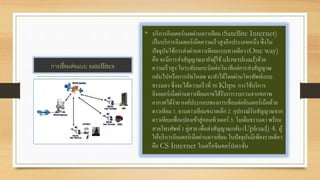 การเชื่อมต่อแบบ satellites
• บริการอินเตอร์เนตผ่านดาวเทียม (Satellite Internet)
เป็นบริการอินเตอร์เน็ตความเร็วสูงอีกประเภทหนึ่ง ซึ่งใน
ปัจจุบันใช้การส่งผ่านดาวเทียมแบบทางเดียว (One way)
คือ จะมีการส่งสัญญาณมายังผู้ใช้ (download)ด้วย
ความเร็วสูง ในระดับเมกะบิตต่อวินาทีแต่การส่งสัญญาณ
กลับไปหรือการอัพโหลด จะทาได้โดยผ่านโทรศัพท์แบบ
ธรรมดา ซึ่งจะได้ความเร็วที่ 56 Kbps การใช้บริการ
อินเตอร์เน็ตผ่านดาวเทียมอาจได้รับการรบกวนจากสภาพ
อากาศได้ง่าย องค์ประกอบของการเชื่อมต่ออินเตอร์เน็ตด้วย
ดาวเทียม 1. จานดาวเทียมขนาดเล็ก 2. อุปกรณ์รับสัญญาณจาก
ดาวเทียมเพื่อแปลงเข้าสู่คอมพิวเตอร์ 3. โมเด็มธรรมดา พร้อม
สายโทรศัพท์ 1 คู่สาย เพื่อส่งสัญญาณกลับ (Upload) 4. ผู้
ให้บริการอินเตอร์เน็ตผ่านดาวเทียม ในปัจจุบันมีเพียงรายเดียว
คือ CS Internet ในเครื่อชินคอร์ปอเรชั่น
 