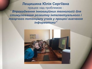 Лещишина Юлія Сергіївна
працює над проблемою :
“ Впровадження інноваційних технологій для
стимулювання розвитку інтелектуального і
творчого потенціалу учнів у процесі вивчення
інформатики”
 