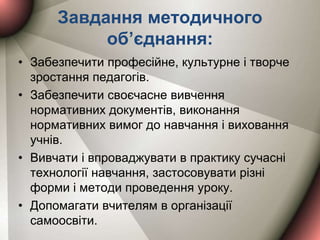 Завдання методичного
об’єднання:
• Забезпечити професійне, культурне і творче
зростання педагогів.
• Забезпечити своєчасне вивчення
нормативних документів, виконання
нормативних вимог до навчання і виховання
учнів.
• Вивчати і впроваджувати в практику сучасні
технології навчання, застосовувати різні
форми і методи проведення уроку.
• Допомагати вчителям в організації
самоосвіти.
 