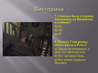 7. Сколько было ступенек,
выходящих на Индийское
кладбище?
а) 43;
б) 45;
в) 47.
8. Почему Гэдж решил
убить Джуда и Рэчел?
а) Джуда он ненавидел, а
мать его часто ругала;
б) Его заставил Луис;
в) Его телом управлял
Вендиго.
 