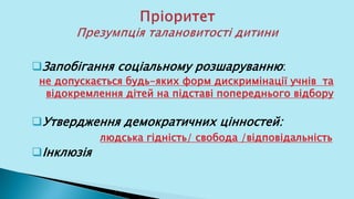 Запобігання соціальному розшаруванню:
не допускається будь-яких форм дискримінації учнів та
відокремлення дітей на підставі попереднього відбору
Утвердження демократичних цінностей:
людська гідність/ свобода /відповідальність
Інклюзія
 