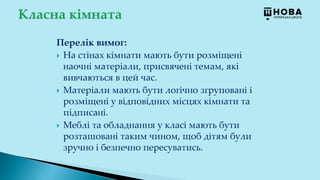 Перелік вимог:
 На стінах кімнати мають бути розміщені
наочні матеріали, присвячені темам, які
вивчаються в цей час.
 Матеріали мають бути логічно згруповані і
розміщені у відповідних місцях кімнати та
підписані.
 Меблі та обладнання у класі мають бути
розташовані таким чином, щоб дітям були
зручно і безпечно пересуватись.
 