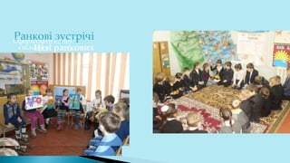 Ранкові зустрічі
Цілі ранкових
зустрічей
Сформувати єдину
спільноту.
Стимулювати обмін
думками, уважне
слухання
співрозмовника,
залучення та участь у
спільній діяльності.
За допомогою щоденних
ритуалів і стандартних
заходів сформувати у
дітей необхідні
навички, щоб стати
відповідальним членом
громади (класної,
шкільної).
 