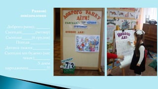 Ранкові
повідомлення
Доброго ранку, _______
Сьогодні_______(четвер)
Сьогодні_____(6 грудня)
Погода __________
Дитина тижня_________
Сьогодні ми будемо (нас
чекає)________
З днем
народження,_________!!!
 