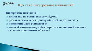 Інтегроване навчання –
 засновано на комплексному підході
 розглядається через призму цілісної картини світу
 предметні межі руйнуються
 вчителі заохочують учнів спиратися на знання і навички
з кількох предметних областей
 