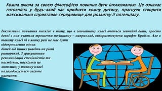 Кожна школа за своєю філософією повинна бути інклюзивною. Це означає
готовність у будь-який час прийняти кожну дитину, прагнучи створити
максимально сприятливе середовище для розвитку її потенціалу.
Інклюзивне навчання полягає в тому, що в звичайному класі вчаться звичайні діти, просто
деякі з них вчаться трошечки по-іншому – наприклад, використовуючи шрифт Брайля. Але в
такому класі ні в якому разі не має бути
відокремлення одних
дітей від інших (навіть на рівні
риторики). З урахуванням
рекомендацій спеціалістів та
настільки, наскільки це
можливо, у такому класі
налагоджується спільне
навчання.
 