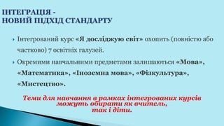  Інтегрований курс «Я досліджую світ» охопить (повністю або
частково) 7 освітніх галузей.
 Окремими навчальними предметами залишаються «Мова»,
«Математика», «Іноземна мова», «Фізкультура»,
«Мистецтво».
Теми для навчання в рамках інтегрованих курсів
можуть обирати як вчитель,
так і діти.
 