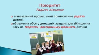  пізнавальний процес, який приноситиме радість
дитині,
 обмеження обсягу домашніх завдань для збільшення
часу на творчість і дослідницьку діяльність дитини
 