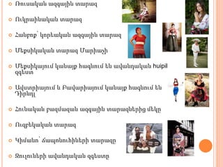  Ռուսական ազգային տարազ
 Ուկրաինական տարազ
 Հանբոք՝ կորեական ազգային տարազ
 Մեքսիկական տարազ Մարիաչի
 Մեքսիկայում կանայք հագնում են ավանդական huipil
զգեստ
 Ավստրիայում և Բավարիայում կանայք հագնում են
Դիրնդլ
 Հունական բազմազան ազգային տարազներից մեկը
 Ուզբեկական տարազ
 Կիմանո՝ ճապոնուհիների տարազը
 Զուլուների ավանդական զգեստը
 