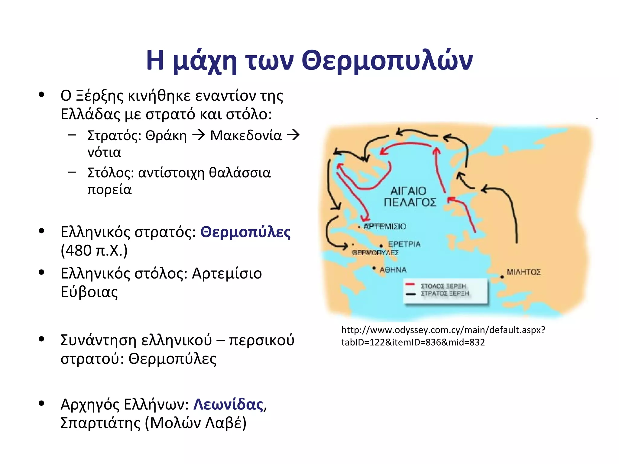 Η μάχη των Θερμοπυλών
• Ο Ξέρξης κινήθηκε εναντίον της
Ελλάδας με στρατό και στόλο:
– Στρατός: Θράκη  Μακεδονία 
νότια
– Στόλος: αντίστοιχη θαλάσσια
πορεία
• Ελληνικός στρατός: Θερμοπύλες
(480 π.Χ.)
• Ελληνικός στόλος: Αρτεμίσιο
Εύβοιας
• Συνάντηση ελληνικού – περσικού
στρατού: Θερμοπύλες
• Αρχηγός Ελλήνων: Λεωνίδας,
Σπαρτιάτης (Μολών Λαβέ)
http://www.odyssey.com.cy/main/default.aspx?
tabID=122&itemID=836&mid=832
 