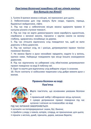 Пам'ятка безпечної поведінки під час літніх канікул
для батьків та дітей!
1. Гуляти й гратися можна в місцях, які призначені для цього.
2. Небезпечними для ігор можуть бути сходи, підвали, горища,
будівельні майданчики, ліфти.
3. Під час ігор у небезпечних місцях можна одержати травми й
каліцтва різного ступеня тяжкості.
4. Під час ігор не варто демонструвати свою хоробрість одноліткам,
стрибаючи з великої висоти, пірнаючи з крутих схилів на велику
глибину, здираючись якнайвище на дерева.
5. Під час літнього відпочинку слід поводитися так, щоб не мати
дорікань із боку дорослих.
6. Під час канікул слід, як і раніше, дотримуватися правил техніки
пожежної безпеки.
7. Не можна брати в руки незнайомі предмети, кидати їх у вогонь,
гратися ними. Найкраще повідомити про місце їхнього знаходження
дорослим.
8. Під час відпочинку на узбережжі слід обов'язково дотримуватися
правил поведінки на воді й поблизу неї.
9. Одяг та взуття для відпочинку слід вибирати згідно із сезоном.
10. Після контакту зі свійськими тваринами слід добре вимити руки з
милом.
Правила безпеки на воді.
Пам’ятка
Варто пам'ятати, що основними умовами безпеки
є:
• правильний вибір і обладнання місць купання;
• суворе дотримання правил поведінки під час
купання і катання на плавзасобах на воді
ПІД ЧАС КУПАННЯ ЗАБОРОНЯЄТЬСЯ:
• залазити на попереджувальні знаки, буї, бакени;
• стрибати у воду з човнів, катерів, споруд, не призначених для цього;
• пірнати з містків, дамб, причалів, дерев, високих берегів;
 