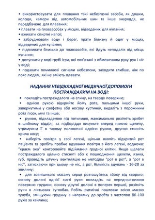• використовувати для плавання такі небезпечні засоби, як дошки,
колоди, камери від автомобільних шин та інше знаряддя, не
передбачене для плавання;
• плавати на плавзасобах у місцях, відведених для купання;
• вживати спиртні напої;
• забруднювати воду і берег, прати білизну й одяг у місцях,
відведених для купання;
• підпливати близько до плавзасобів, які йдуть неподалік від місць
купання;
• допускати у воді грубі ігри, які пов'язані з обмеженням руху рук і ніг
у воді;
• подавати помилкові сигнали небезпеки, заходити глибше, ніж по
пояс людям, які не вміють плавати.
НАДАННЯ НЕВІДКЛАДНОЇ МЕДИЧНОЇ ДОПОМОГИ
ПОСТРАЖДАЛИМ НА ВОДІ:
• покладіть постраждалого на спину, на тверду поверхню;
• однією рукою відкрийте йому рота, пальцями іншої руки,
завернутими у салфетку або носову хустинку, видаліть з порожнини
рота пісок, мул та інше;
• рукою, підкладеною під потилицю, максимально розігніть хребет
в шийному відділі, за підборіддя висуньте вперед нижню щелепу,
утримуючи її в такому положенні однією рукою, другою стисніть
крила носу;
• наберіть повітря у свої легені, щільно охопіть відкритий рот
пацієнта та зробіть пробне вдування повітря в його легені, водночас
"краєм ока" контролюйте підіймання грудної клітки. Якщо щелепи
постраждалого щільно стиснуті або є пошкодження щелепи, язика,
губ, проведіть штучну вентиляцію не методом "рот в рот", а "рот в
ніс", затискаючи при цьому не ніс, а рот. Кількість вдувань - 16-20 за
хвилину;
• для зовнішнього масажу серця розташуйтесь збоку від хворого;
основу долоні однієї кисті руки покладіть на передньо-нижню
поверхню грудини, основу другої долоні в поперек першої, розігніть
руки в ліктьових суглобах. Робіть ритмічні поштовхи всією масою
тулуба, зміщуючи грудину в напрямку до хребта з частотою 80-100
рухів за хвилину;
 