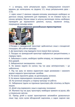 • у випадку, коли рятувальник один, співвідношення кількості
вдувань до натискувань на грудину 1:5, якщо рятувальників двоє -
2:15;
• через кожні 2 хвилини серцево-легеневу реанімацію необхідно на
декілька секунд припинити для перевірки, чи не з'явився пульс на
сонних артеріях. Масаж серця та штучну вентиляцію легень необхідно
проводити до відновлення дихання, пульсу, звуження зіниць,
покращення кольору шкіри.
Користування громадським транспортом
1.Посадка в громадський транспорт здійснюється лише з посадочної
площадки, або узбіччя тротуару.
2. До транспорту слід підходити після повної його зупинки.
3. Посадка на громадський транспорт відбувається дисципліновано, в
порядку черги.
4. Зайшовши в салон, необхідно пройти вперед, не створюючи натовп
біля дверей.
5. Забороняється висовуватись з вікон.
6. Не можна ходити по салону під час руху автотранспорту – це
небезпечно.
7. Під час руху не можна відволікати водія розмовами і заважати
водієві керувати транспортним засобом.
8. Не можна відчиняти двері, не дочекавшись зупинки.
9. Не можна перешкоджати зачиненню дверей.
10. На зупинках виходять у сторону тротуару чи узбіччя.
11. Заборонено їздити на підніжках транспорту або чіплятись за борти
машин.
12. Дітей слід перевозити лише в сидячому положенні.
14. Малюків під час руху транспорту необхідно тримати на руках, або
у спеціальних кріслах.
15. Проїзд дітей в кузові транспортного автомобіля дозволяється
лише тоді, коли кузов обладнаний сидіннями, а заднє сидіння має
 