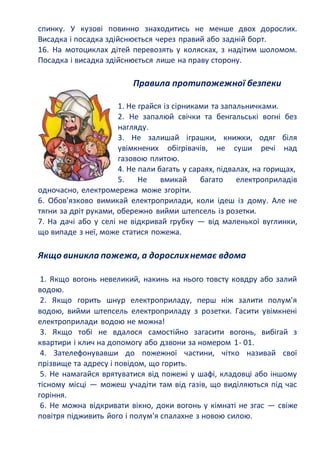 спинку. У кузові повинно знаходитись не менше двох дорослих.
Висадка і посадка здійснюється через правий або задній борт.
16. На мотоциклах дітей перевозять у колясках, з надітим шоломом.
Посадка і висадка здійснюється лише на праву сторону.
Правила протипожежної безпеки
1. Не грайся із сірниками та запальничками.
2. Не запалюй свічки та бенгальські вогні без
нагляду.
3. Не залишай іграшки, книжки, одяг біля
увімкнених обігрівачів, не суши речі над
газовою плитою.
4. Не пали багать у сараях, підвалах, на горищах,
5. Не вмикай багато електроприладів
одночасно, електромережа може згоріти.
6. Обов'язково вимикай електроприлади, коли ідеш із дому. Але не
тягни за дріт руками, обережно вийми штепсель із розетки.
7. На дачі або у селі не відкривай грубку — від маленької вуглинки,
що випаде з неї, може статися пожежа.
Якщо виникла пожежа, а дорослихнемає вдома
1. Якщо вогонь невеликий, накинь на нього товсту ковдру або залий
водою.
2. Якщо горить шнур електроприладу, перш ніж залити полум'я
водою, вийми штепсель електроприладу з розетки. Гасити увімкнені
електроприлади водою не можна!
3. Якщо тобі не вдалося самостійно загасити вогонь, вибігай з
квартири і клич на допомогу або дзвони за номером 1- 01.
4. Зателефонувавши до пожежної частини, чітко називай свої
прізвище та адресу і повідом, що горить.
5. Не намагайся врятуватися від пожежі у шафі, кладовці або іншому
тісному місці — можеш учадіти там від газів, що виділяються під час
горіння.
6. Не можна відкривати вікно, доки вогонь у кімнаті не згас — свіже
повітря підживить його і полум'я спалахне з новою силою.
 