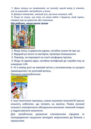 7. Доки чекаєш на пожежників, не панікуй, шукай вихід із кімнати,
але не намагайся вистрибнути у вікно.
8. Довірся пожежним, виконуй усе, що вони накажуть тобі.
9. Якщо ти знаєш, що хтось не може вийти з будинку, який горить,
повідом про це дорослих або пожежних.
Що робити, якщо пахне газом
1. Якщо хтось із дорослих удома, негайно скажи їм про це.
2. Відкрий усі вікна та кватирки, провітри помешкання.
3. Перевір, чи перекриті на плиті конфорки горілок.
4. Якщо ти вдома один, негайно телефонуй до служби газу за
номером 1-04.
5. Ні в якому разі не вмикай світло у загазованому та сусідніх
приміщеннях і не запалюй вогонь.
Правила електробезпеки
У часи технічного прогресу, нових наукових технологій зросла
кількість небезпек, що чатують на малечу. Поява великої
кількості електричного обладнання викликає чималий інтерес
у підростаючого покоління.
Для запобігання ураження електричним струмом та
попередження нещасних випадків звертаємося до батьків з
проханням:
 