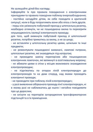 Не залишайте дітей без нагляду;
Інформуйте їх про правила поводження з електричними
приладами та правила поведінки поблизу енергообладнання;
- постійно нагадуйте дітям, як себе поводити в критичній
ситуації, коли в біду потрапляють вони або хтось з їхніх друзів.
- перш ніж увімкнути побутовий прилад у штепсельну розетку,
необхідно оглянути, чи не пошкоджена вилка та перевірити
неушкодженість ізоляції електричного проводу;
для того, щоб вимкнути побутовий прилад зі штепсельної
розетки, потрібно триматись за вилку, а не за шнур;
- не вставляти у штепсельну розетку цвяхи, шпильки та інші
предмети;
- не ремонтувати пошкоджені вимикачі, лампові патрони,
штепсельні розетки, які знаходяться під напругою;
- не проводити заміну перегорілих або пошкоджених
електричних лампочок, які ввімкнуті в освітлювальну мережу;
- не вбивати цвяхи в стіни у місцях можливого знаходження
електропроводки;
- не підніматись по опорах ліній електропередач до
електропроводів та на дахи споруд, над якими проходять
електричні проводи;
- не проводити ігри поблизу ліній електропередач;
- у разі виявлення обірваногопроводулінії електропередач, ні
в якому разі не наближатись до нього і негайно повідомити
про це дорослих;
- не влізати на територію загороджених трансформаторних
підстанцій та в їх приміщення.
 