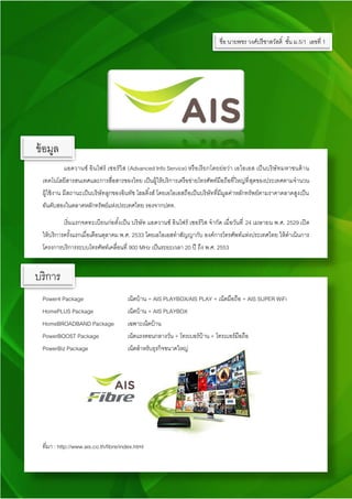 แอดวานซ์ อินโฟร์ เซอร์วิส (Advanced Info Service) หรือเรียกโดยย่อว่า เอไอเอส เป็นบริษัทมหาชนด้าน
เทคโนโลยีสารสนเทศและการสื่อสารของไทย เป็นผู้ให้บริการเครือข่ายโทรศัพท์มือถือที่ใหญ่ที่สุดของประเทศตามจานวน
ผู้ใช้งาน มีสถานะเป็นบริษัทลูกของอินทัช โฮลดิ้งส์ โดยเอไอเอสถือเป็นบริษัทที่มีมูลค่าหลักทรัพย์ตามราคาตลาดสูงเป็น
อันดับสองในตลาดหลักทรัพย์แห่งประเทศไทย รองจากปตท.
เริ่มแรกจดทะเบียนก่อตั้งเป็น บริษัท แอดวานซ์ อินโฟร์ เซอร์วิส จากัด เมื่อวันที่ 24 เมษายน พ.ศ. 2529 เปิด
ให้บริการครั้งแรกเมื่อเดือนตุลาคม พ.ศ. 2533 โดยเอไอเอสทาสัญญากับ องค์การโทรศัพท์แห่งประเทศไทย ให้ดาเนินการ
โครงการบริการระบบโทรศัพท์เคลื่อนที่ 900 MHz เป็นระยะเวลา 20 ปี ถึง พ.ศ. 2553
Power4 Package เน็ตบ้าน + AIS PLAYBOX/AIS PLAY + เน็ตมือถือ + AIS SUPER WiFi
HomePLUS Package เน็ตบ้าน + AIS PLAYBOX
HomeBROADBAND Package เฉพาะเน็ตบ้าน
PowerBOOST Package เน็ตแรงตอนกลางวัน + โทรเบอร์บ้าน + โทรเบอร์มือถือ
PowerBiz Package เน็ตสาหรับธุรกิจขนาดใหญ่
ที่มา : http://www.ais.co.th/fibre/index.html
บริการ
ข้อมูล
ชื่อ นายพชร วงศ์ปรีชาสวัสดิ์ ชั้น ม.5/1 เลขที่ 1
 