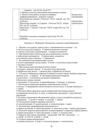 3 уровень – зад. № 101 стр.43 Р.Т.
2. Примите участие в обсуждении выполненных заданий.
3. Оцените свою работу на уроке и выберите
дифференцированное домашнее задание:
Выполнены все задания- 10 баллов- *24,25 лаб.раб. стр. 124
учебника.
Выполнены задания 1и 2 уровня - 8 баллов-*24,25 вопрос
№2 стр.125 учебника
Выполнено 1 задание- 5 баллов- *24,25 вопрос №1 стр. 129
учебника.
Повторить основные положения главы 6 стр.129-130
учебника.
Осуществите
самопроверку
Осуществите
самоконтроль
Контроль 6. Обобщение: Взаимосвязь дыхания и кровообращения
1. Признак, по которому можно судить о тренированности человека – это:
а частота пульса без нагрузки б диаметр мышечного волокна
в участие в школьных соревнованиях г разряд по шахматам.
2. При кровопотерях значительная часть кровеносных сосудов:
а рефлекторно расширяется б рефлекторно суживается
в не изменяет своего просвета г закрывается.
3. Не суживаются при кровопотерях сосуды:
а могза и коронарные сосуды сердца б почек в скелетных мышц и кожи
г желудка и печени.
4. При сильном венозном кровотечении следует:
а наложить давящую повязку б наложить жгут выше раны
в обработать рану йодом г промыть рану и обработать её йодом.
5. У больного обнаружены жировые отложения в мышце сердца. Наиболее вероятная
причина этого: а курение б чрезмерные физические нагрузки
в алкоголизм г постоянное умственное напряжение.
6.Исключите лишнее понятие:
а предсердие б желудочек в кровообращение г миокард д перикард.
7. значительное повышение кровяного давления может вызвать:
а инсульт б прекращение синтеза белков в клетках мозга в потеря иммунитета
г диабет.
8. Расставьте фазы сердечного цикла в правильной последовательности:
а сокращение желудочков б пауза в сокращение предсердий г расслабление
предсердий.
9. Больным, страдающим заболеваниями сердца, следует употреблять продукты,
содержащие: а калий б натрий в кальций г железо.
10. Тонометром измеряют кровяное давление в:
а плечевой артерии б сонной артерии в лучевой артерии г аорте.
11. Большой круг кровообращения заканчивается в:
а правом желудочке б левом предсердии в левом желудочке г правом предсердии
12. Неполное закрытие трехстворчатого клапана приведет к обратному забросу крови в:
а правое предсердие б левое предсердие в аорту г легочную вену.
13. Найдите связь между понятиями: гипертония: 180 100= гипотония: -----
а 12080 б 150110 в 9060 г 13090.
14. Скорость крови максимальна в:
а нижней полой вене б аорте в легочной артерии г легочной вене.
46
 