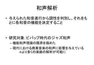 和声解析
• 与えられた和音進行から調性を判別し、それをも
とに各和音の機能を決定すること
• 研究対象：ビバップ時代のジャズ和声
– 機能和声理論の限界を極めた
– 現代における商業音楽の和声に影響を与えている
→より多くの楽曲の解析が可能に
 