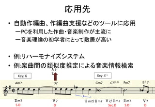 応用先
• 自動作編曲、作編曲支援などのツールに応用
ーPCを利用した作曲・音楽制作が主流に
ー音楽理論の初学者にとって敷居が高い
• 例:リハーモナイズシステム
• 例:楽曲間の類似度推定による音楽情報検索
Key: G Key: E♭
Am7 D7 Gm7 B♭7C7(♭9) Fm7
Ⅱm7
S.D
Ⅴ7
D
Ⅱm7/Ⅱm7 Ⅴ7/Ⅱm7
Sec.D
Ⅱm7
S.D
Ⅴ7
D
A♭
7
 