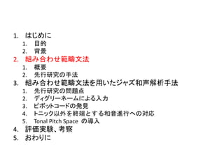 1. はじめに
1. 目的
2. 背景
2. 組み合わせ範疇文法
1. 概要
2. 先行研究の手法
3. 組み合わせ範疇文法を用いたジャズ和声解析手法
1. 先行研究の問題点
2. ディグリーネームによる入力
3. ピボットコードの発見
4. トニック以外を終端とする和音進行への対応
5. Tonal Pitch Space の導入
4. 評価実験、考察
5. おわりに
 