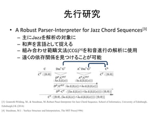 先行研究
• A Robust Parser-Interpreter for Jazz Chord Sequences[3]
– 主にJazzを解析の対象に
– 和声を言語として捉える
– 組み合わせ範疇文法(CCG)[4]を和音進行の解析に使用
– 遠くの依存関係を見つけることが可能
[3] Granroth-Wilding, M., & Steedman, M.:Robust Paser-Interpreter for Jazz Chord Sequence, School of Informatics, University of Edinburgh,
Edinburgh,UK (2014)
[4] Steedman, M.J. : Surface Structure and Interpretation, The MIT Press(1996)
 