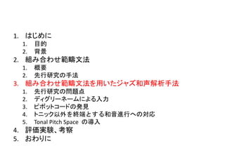 1. はじめに
1. 目的
2. 背景
2. 組み合わせ範疇文法
1. 概要
2. 先行研究の手法
3. 組み合わせ範疇文法を用いたジャズ和声解析手法
1. 先行研究の問題点
2. ディグリーネームによる入力
3. ピボットコードの発見
4. トニック以外を終端とする和音進行への対応
5. Tonal Pitch Space の導入
4. 評価実験、考察
5. おわりに
 