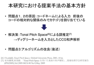 • 問題点１，２の原因：コードネームによる入力 前後の
コードの相対的な関係のみでカテゴリを割り当てている
• 解決策：Tonal Pitch Space[6]による調推定[7]
→ディグリーネームを入力としたCCG和声解析
• 問題点３:アルゴリズムの改良（後述）
本研究における提案手法の基本方針
[6] F.Lerdahl, Tonal Pitch Space, Oxford University Press, 2001, 411p.
[7] 坂本鐘期,東条敏: 「Tonal Pitch Space を用いた楽曲の和声解析」, 情報処理学会研究報告
(IPSJ2009),Vol.2009-MUS-80 No.9,May 2009
 