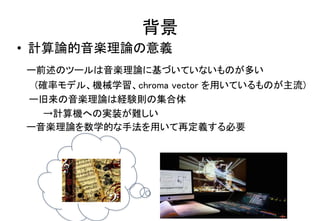背景
• 計算論的音楽理論の意義
ー前述のツールは音楽理論に基づいていないものが多い
(確率モデル、機械学習、chroma vector を用いているものが主流)
ー旧来の音楽理論は経験則の集合体
→計算機への実装が難しい
ー音楽理論を数学的な手法を用いて再定義する必要
 